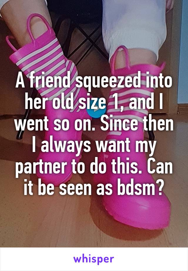 A friend squeezed into her old size 1, and I went so on. Since then I always want my partner to do this. Can it be seen as bdsm?