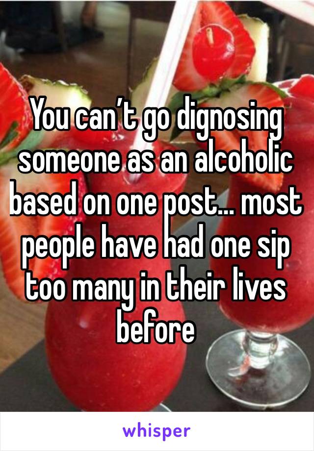 You can’t go dignosing someone as an alcoholic based on one post… most people have had one sip too many in their lives before 