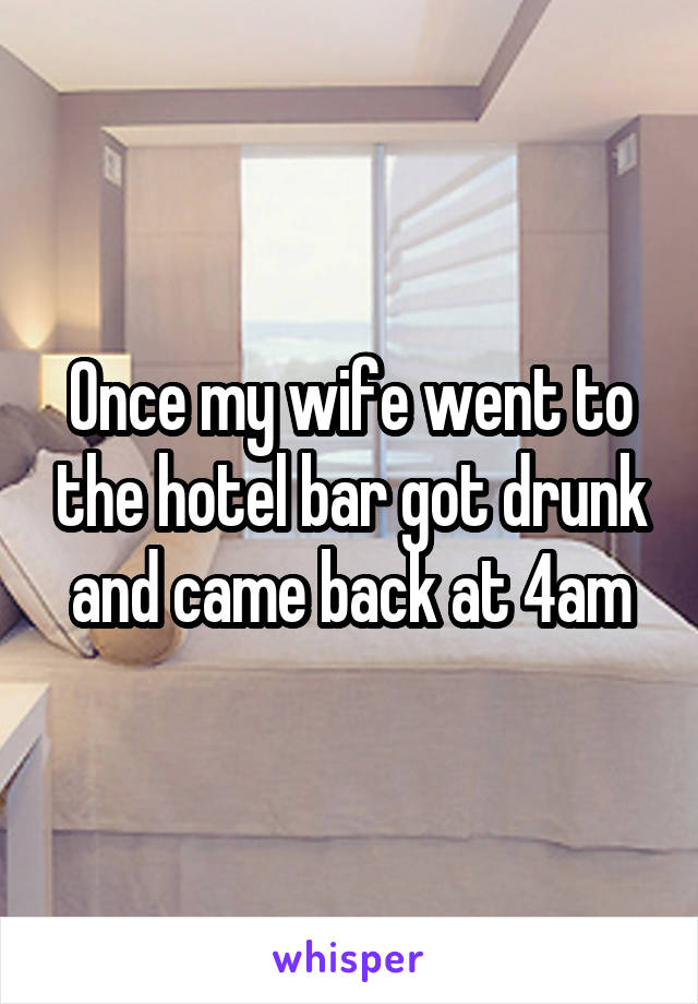 Once my wife went to the hotel bar got drunk and came back at 4am