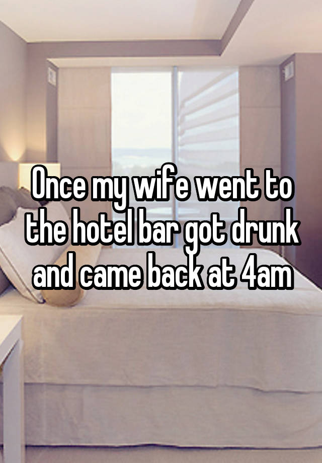 Once my wife went to the hotel bar got drunk and came back at 4am