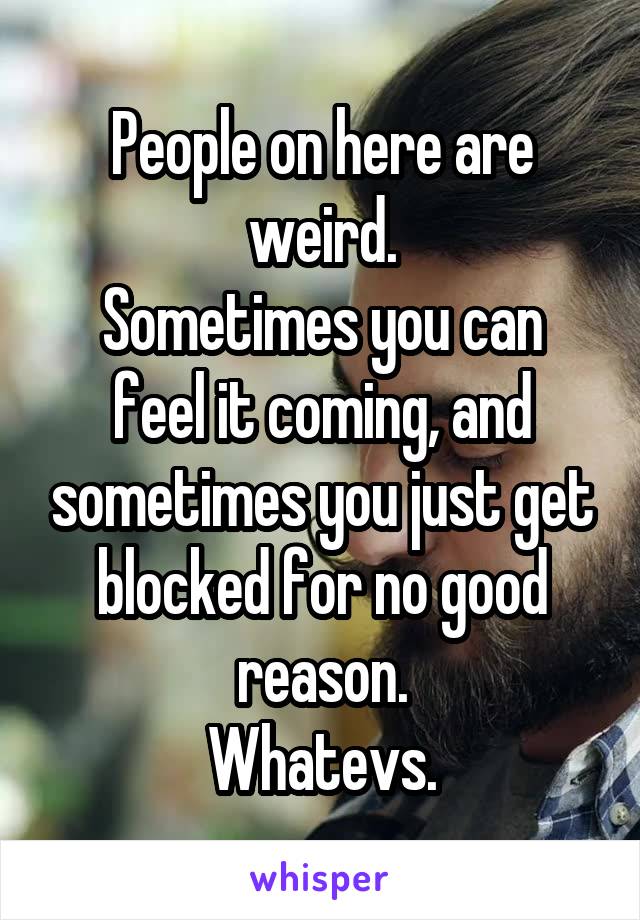 People on here are weird.
Sometimes you can feel it coming, and sometimes you just get blocked for no good reason.
Whatevs.