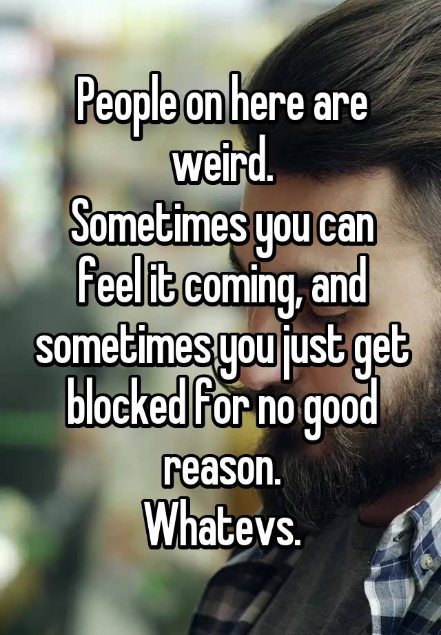 People on here are weird.
Sometimes you can feel it coming, and sometimes you just get blocked for no good reason.
Whatevs.