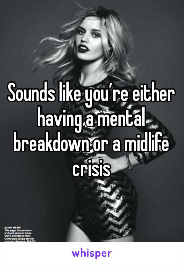 Sounds like you’re either having a mental breakdown or a midlife crisis 