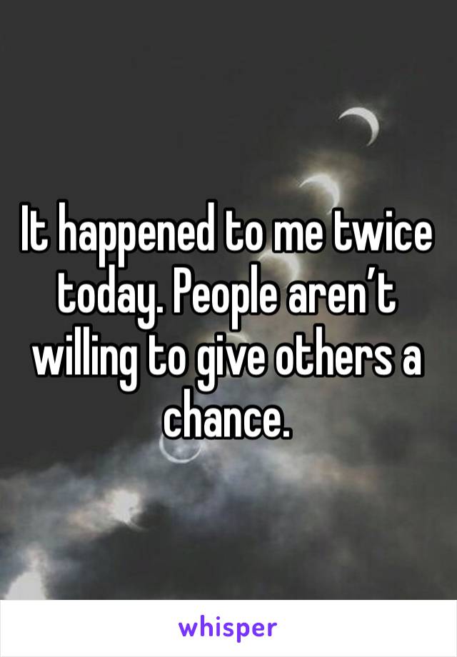 It happened to me twice today. People aren’t willing to give others a chance.