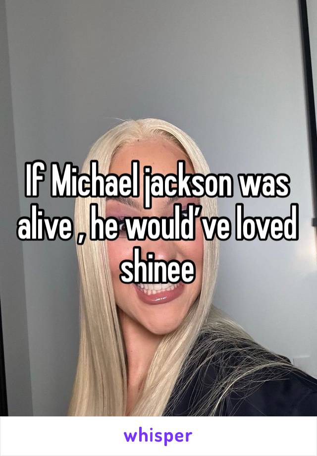 If Michael jackson was alive , he would’ve loved shinee