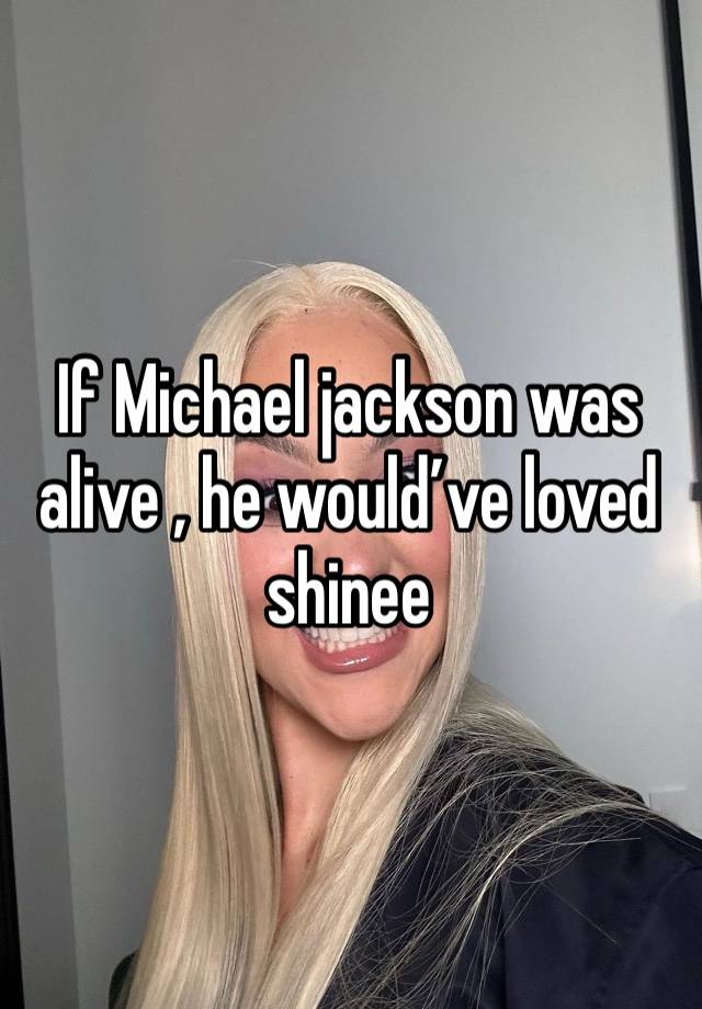 If Michael jackson was alive , he would’ve loved shinee