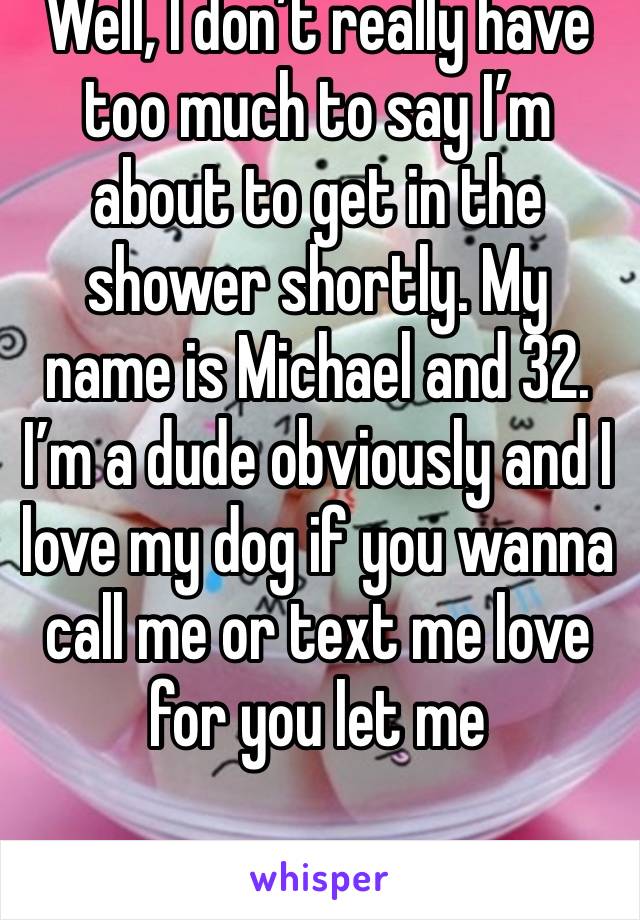 Well, I don’t really have too much to say I’m about to get in the shower shortly. My name is Michael and 32. I’m a dude obviously and I love my dog if you wanna call me or text me love for you let me