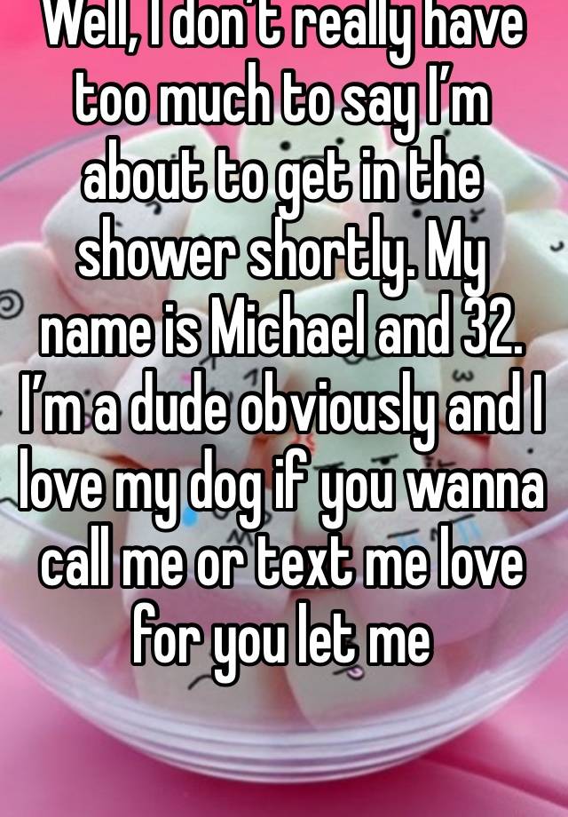 Well, I don’t really have too much to say I’m about to get in the shower shortly. My name is Michael and 32. I’m a dude obviously and I love my dog if you wanna call me or text me love for you let me