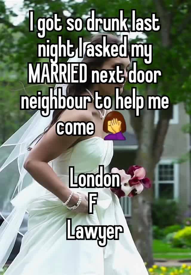 I got so drunk last night I asked my MARRIED next door neighbour to help me come 🤦‍♀️ 

London
F 
Lawyer
