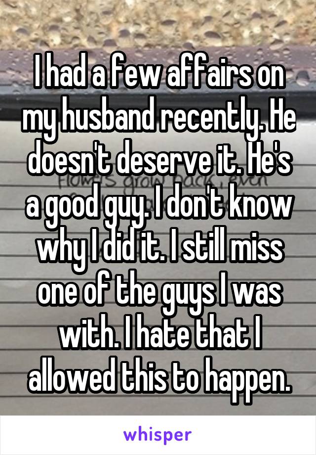 I had a few affairs on my husband recently. He doesn't deserve it. He's a good guy. I don't know why I did it. I still miss one of the guys I was with. I hate that I allowed this to happen.