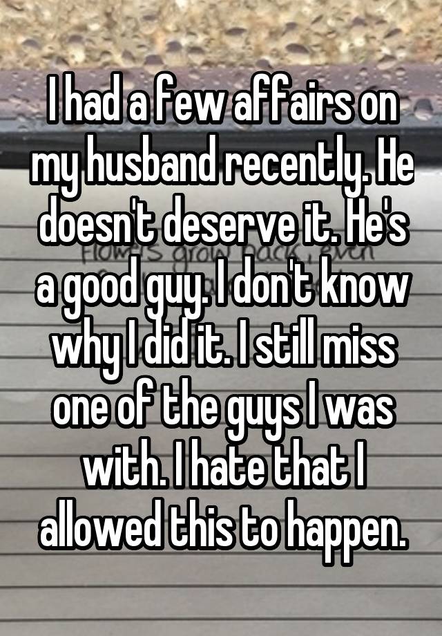 I had a few affairs on my husband recently. He doesn't deserve it. He's a good guy. I don't know why I did it. I still miss one of the guys I was with. I hate that I allowed this to happen.