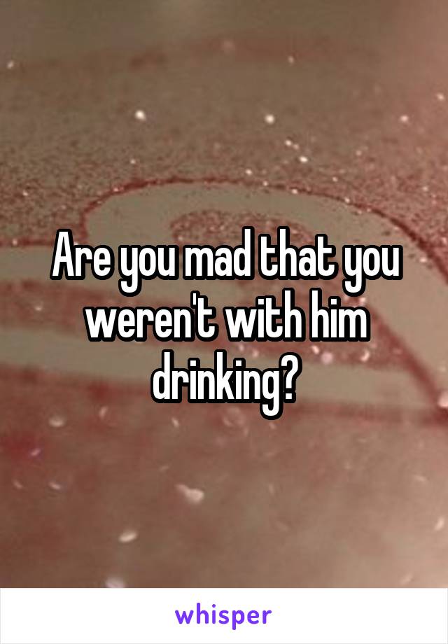 Are you mad that you weren't with him drinking?