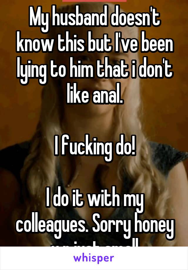 My husband doesn't know this but I've been lying to him that i don't like anal.

I fucking do!

I do it with my colleagues. Sorry honey u r just small