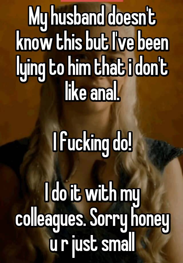 My husband doesn't know this but I've been lying to him that i don't like anal.

I fucking do!

I do it with my colleagues. Sorry honey u r just small