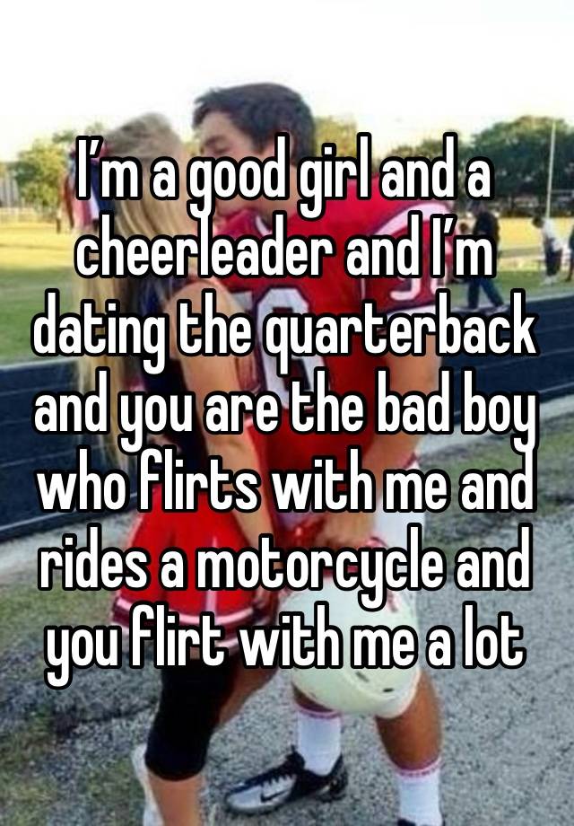 I’m a good girl and a cheerleader and I’m dating the quarterback and you are the bad boy who flirts with me and rides a motorcycle and you flirt with me a lot