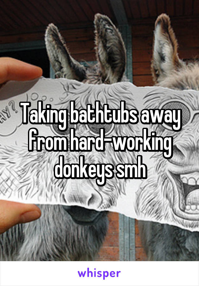 Taking bathtubs away from hard-working donkeys smh