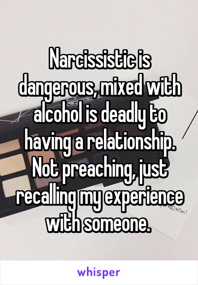 Narcissistic is dangerous, mixed with alcohol is deadly to having a relationship. Not preaching, just recalling my experience with someone. 