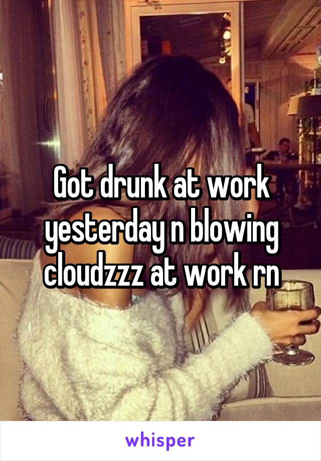 Got drunk at work yesterday n blowing cloudzzz at work rn