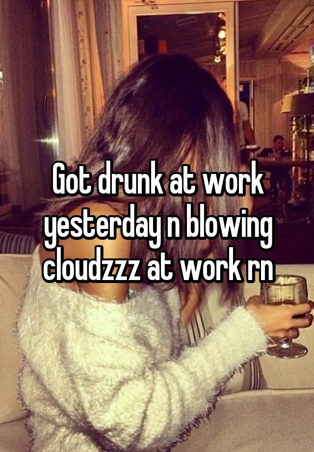 Got drunk at work yesterday n blowing cloudzzz at work rn