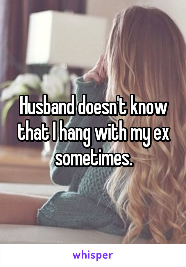 Husband doesn't know that I hang with my ex sometimes.