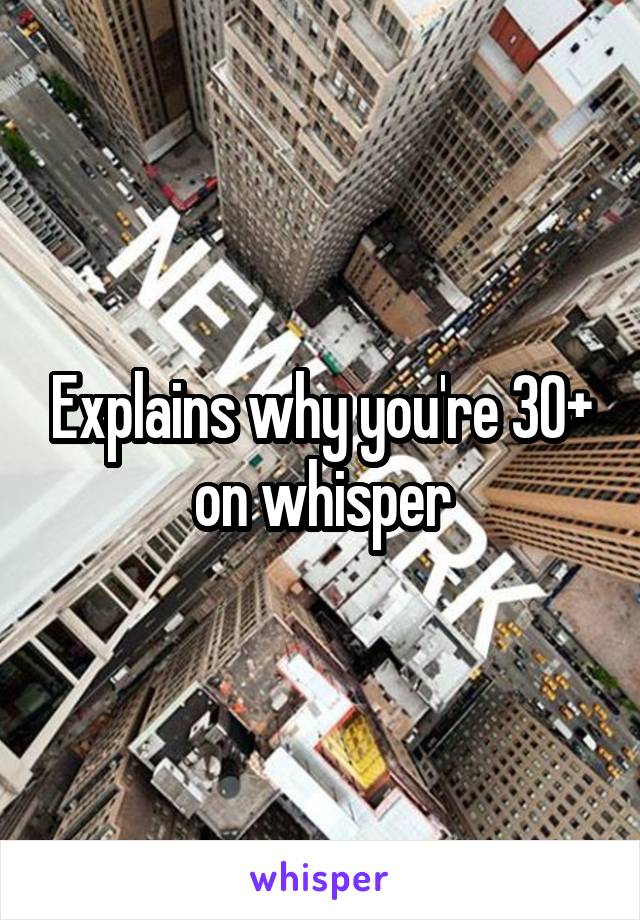 Explains why you're 30+ on whisper