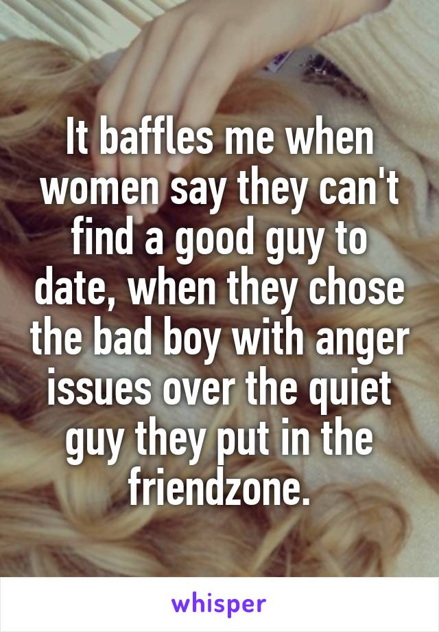 It baffles me when women say they can't find a good guy to date, when they chose the bad boy with anger issues over the quiet guy they put in the friendzone.