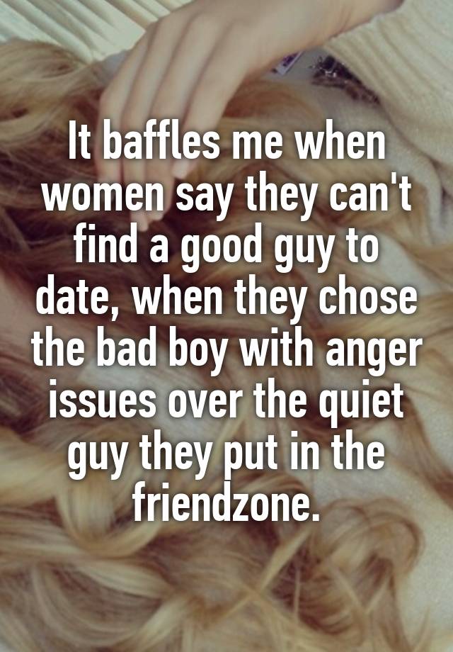 It baffles me when women say they can't find a good guy to date, when they chose the bad boy with anger issues over the quiet guy they put in the friendzone.