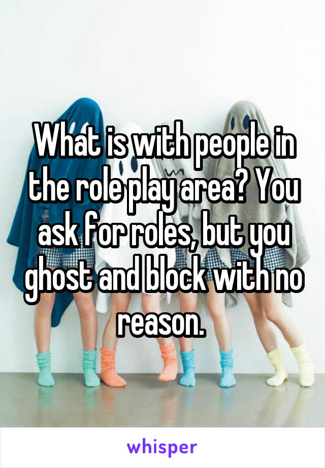 What is with people in the role play area? You ask for roles, but you ghost and block with no reason. 