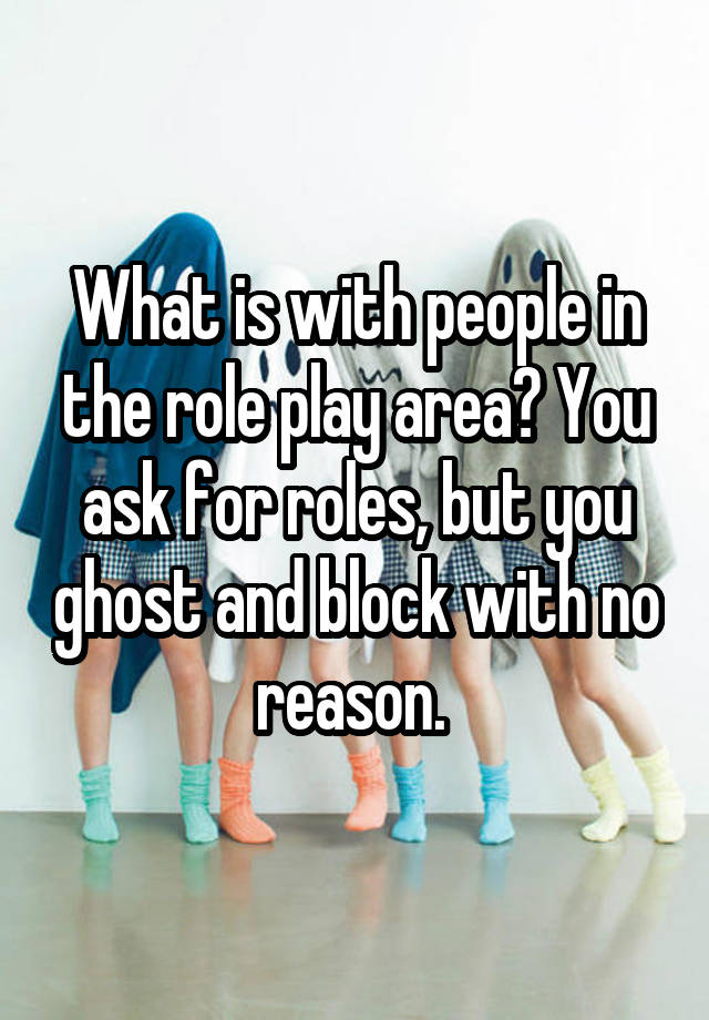 What is with people in the role play area? You ask for roles, but you ghost and block with no reason. 