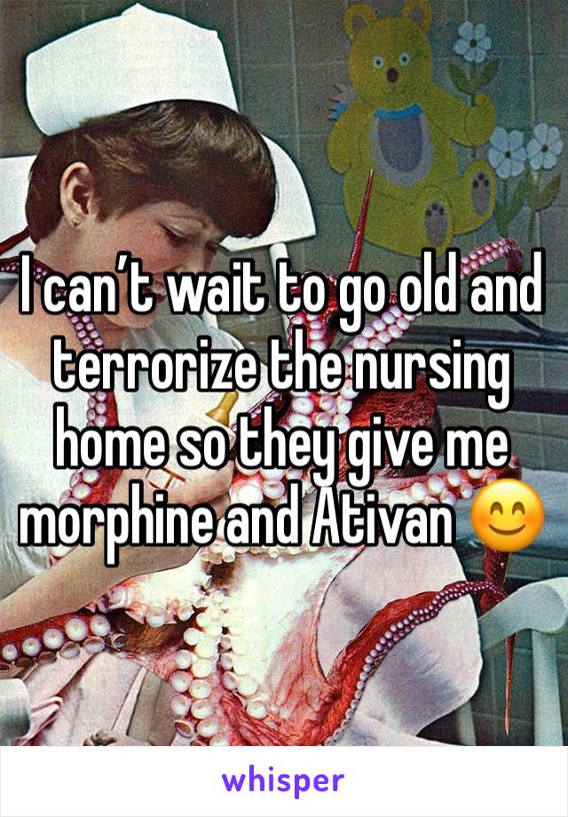 I can’t wait to go old and terrorize the nursing home so they give me morphine and Ativan 😊