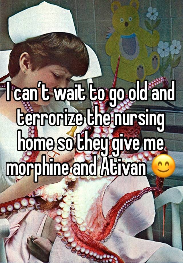 I can’t wait to go old and terrorize the nursing home so they give me morphine and Ativan 😊