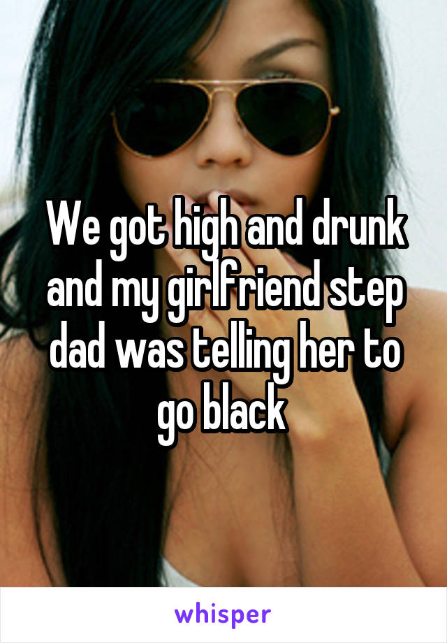 We got high and drunk and my girlfriend step dad was telling her to go black 