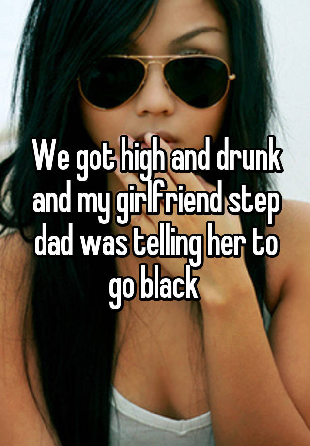 We got high and drunk and my girlfriend step dad was telling her to go black 