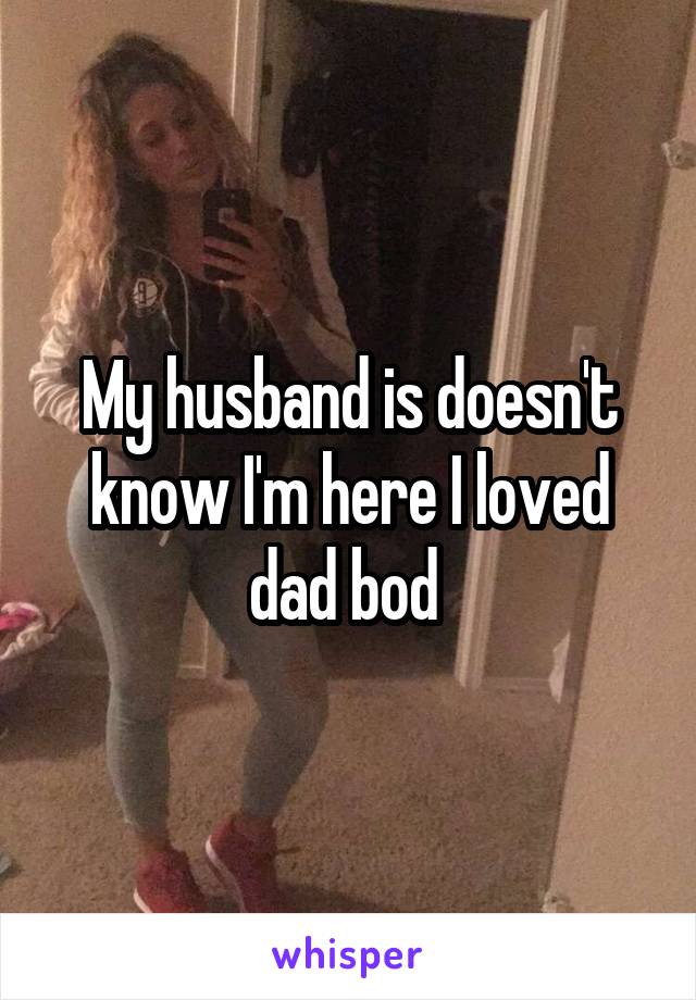 My husband is doesn't know I'm here I loved dad bod 