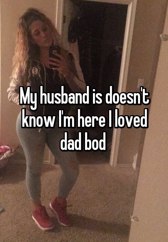 My husband is doesn't know I'm here I loved dad bod 