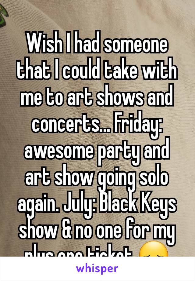 Wish I had someone that I could take with me to art shows and concerts... Friday: awesome party and art show going solo again. July: Black Keys show & no one for my plus one ticket 😞