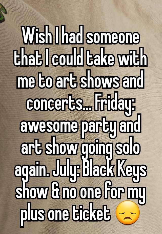 Wish I had someone that I could take with me to art shows and concerts... Friday: awesome party and art show going solo again. July: Black Keys show & no one for my plus one ticket 😞