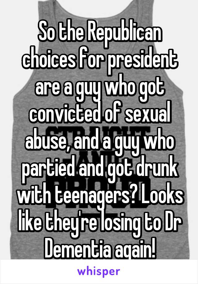 So the Republican choices for president are a guy who got convicted of sexual abuse, and a guy who partied and got drunk with teenagers? Looks like they're losing to Dr Dementia again!