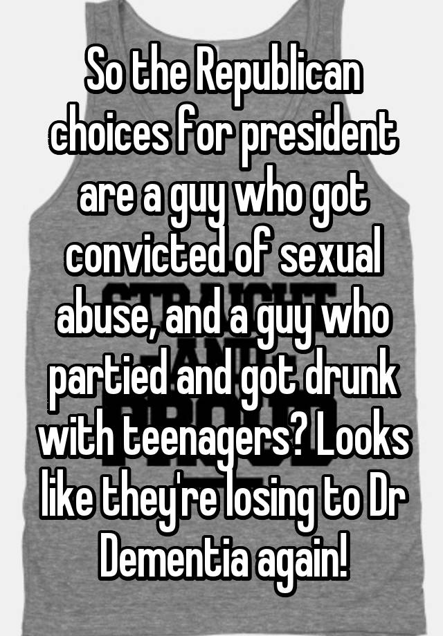 So the Republican choices for president are a guy who got convicted of sexual abuse, and a guy who partied and got drunk with teenagers? Looks like they're losing to Dr Dementia again!