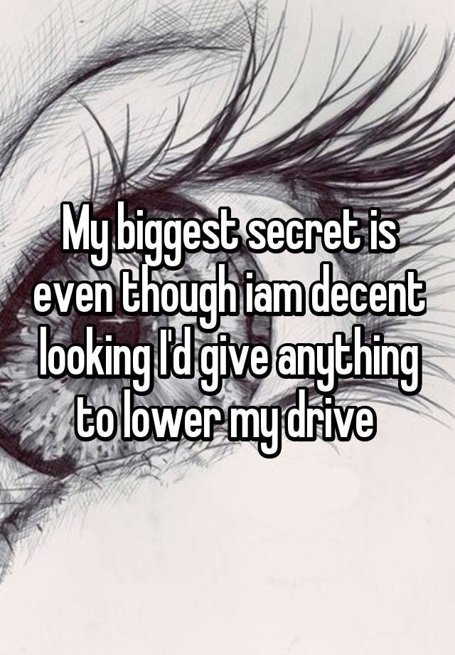 My biggest secret is even though iam decent looking I'd give anything to lower my drive 