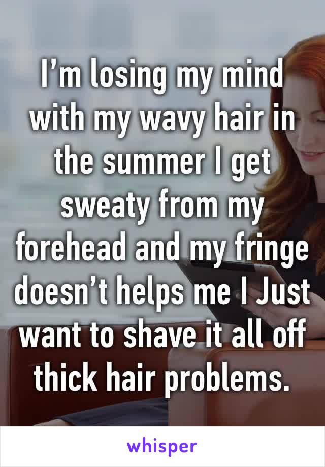 I’m losing my mind with my wavy hair in the summer I get sweaty from my forehead and my fringe doesn’t helps me I Just want to shave it all off thick hair problems. 