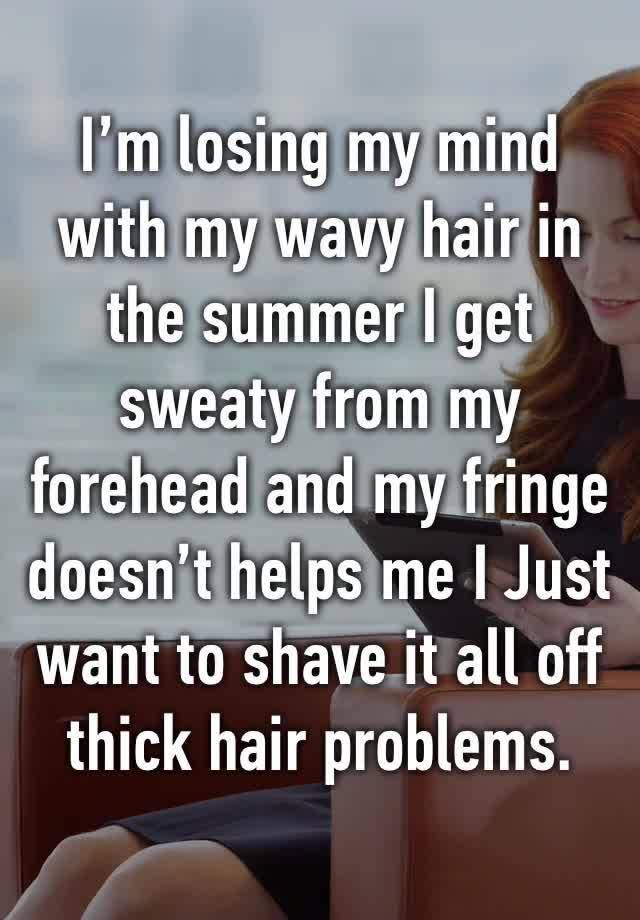I’m losing my mind with my wavy hair in the summer I get sweaty from my forehead and my fringe doesn’t helps me I Just want to shave it all off thick hair problems. 