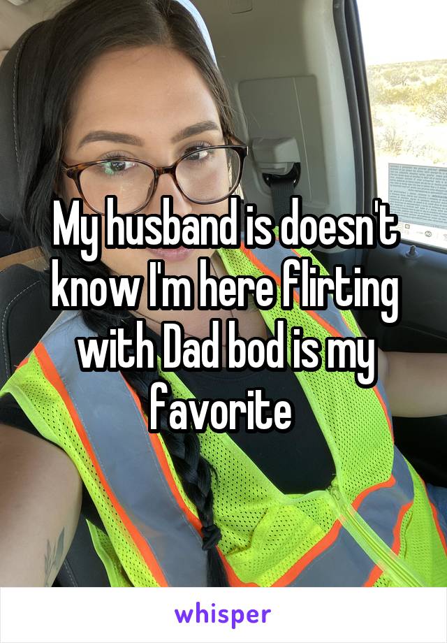 My husband is doesn't know I'm here flirting with Dad bod is my favorite 