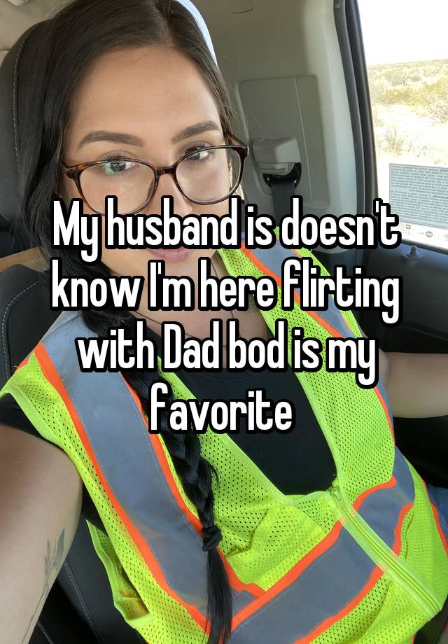 My husband is doesn't know I'm here flirting with Dad bod is my favorite 