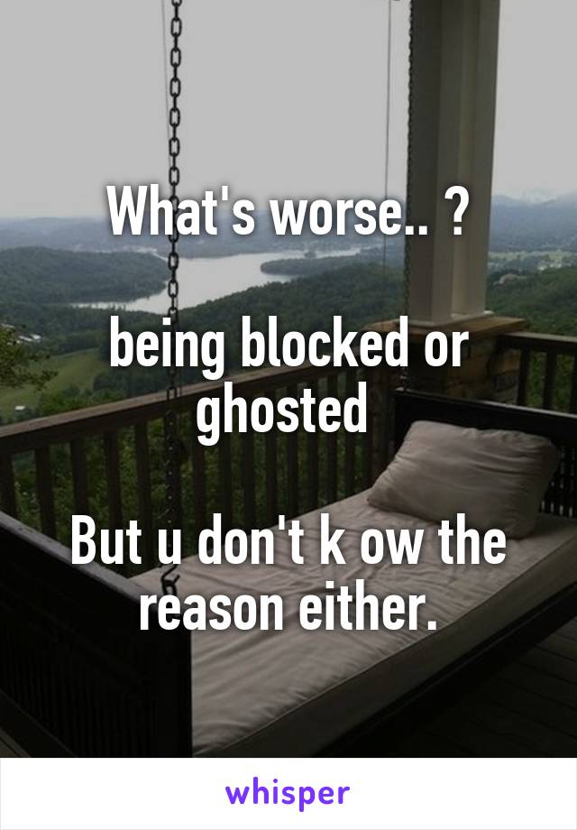 What's worse.. ?

being blocked or ghosted 

But u don't k ow the reason either.