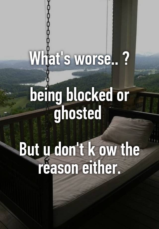 What's worse.. ?

being blocked or ghosted 

But u don't k ow the reason either.