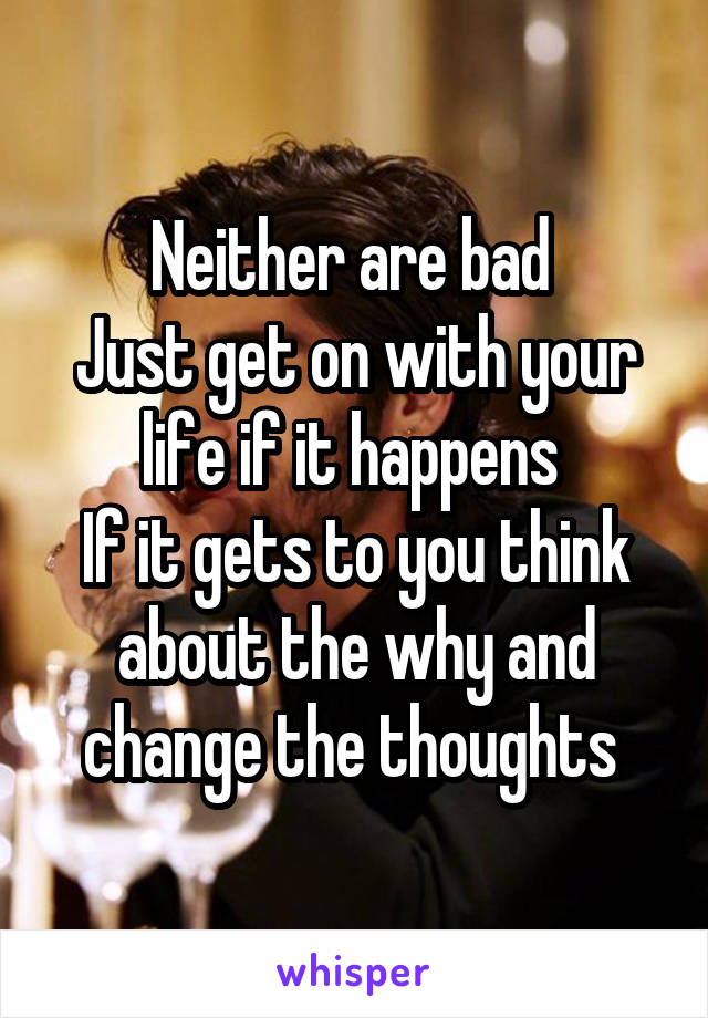 Neither are bad 
Just get on with your life if it happens 
If it gets to you think about the why and change the thoughts 