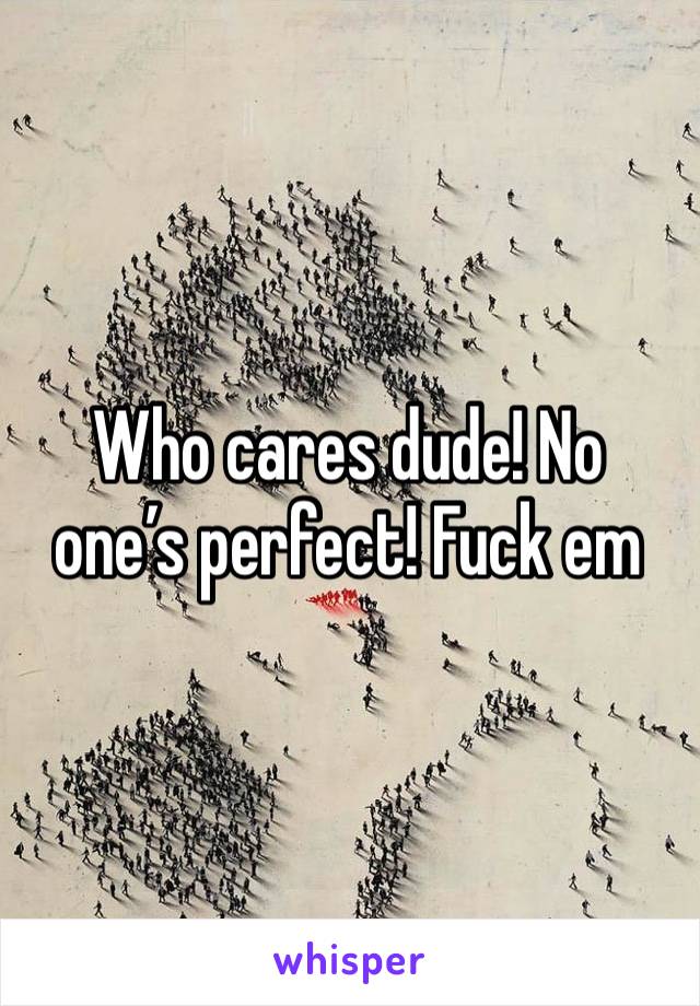 Who cares dude! No one’s perfect! Fuck em