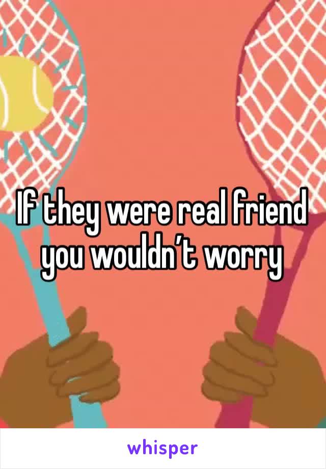 If they were real friend you wouldn’t worry 