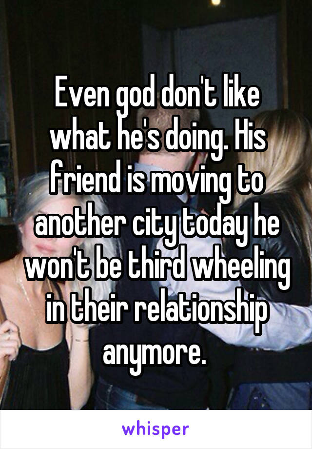 Even god don't like what he's doing. His friend is moving to another city today he won't be third wheeling in their relationship anymore. 